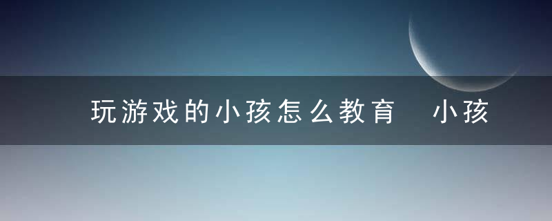 玩游戏的小孩怎么教育 小孩玩游戏怎么教育